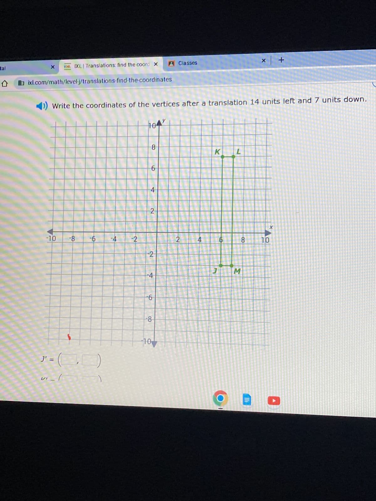 tal
**
X
ixl.com/math/level-j/translations-find-the-coordinates
-10
IXL| Translations: find the coord X A Classes
◄)) Write the coordinates of the vertices after a translation 14 units left and 7 units down.
J'
"=(0)
V-1
-8 -6
-4
-2
104
8
6
4
2
2
-4
-6
-8
-10
CREAM
2
4
K L
LO
1
8
JM
x +
Th
10