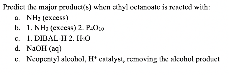 Predict the major product(s) when ethyl octanoate is reacted with:
а. NH3 (excess)
b. 1. NH3 (excess) 2. P4O10
c. 1. DIBAL-H 2. H2O
d. NaOH (aq)
e. Neopentyl alcohol, Ht catalyst, removing the alcohol product
