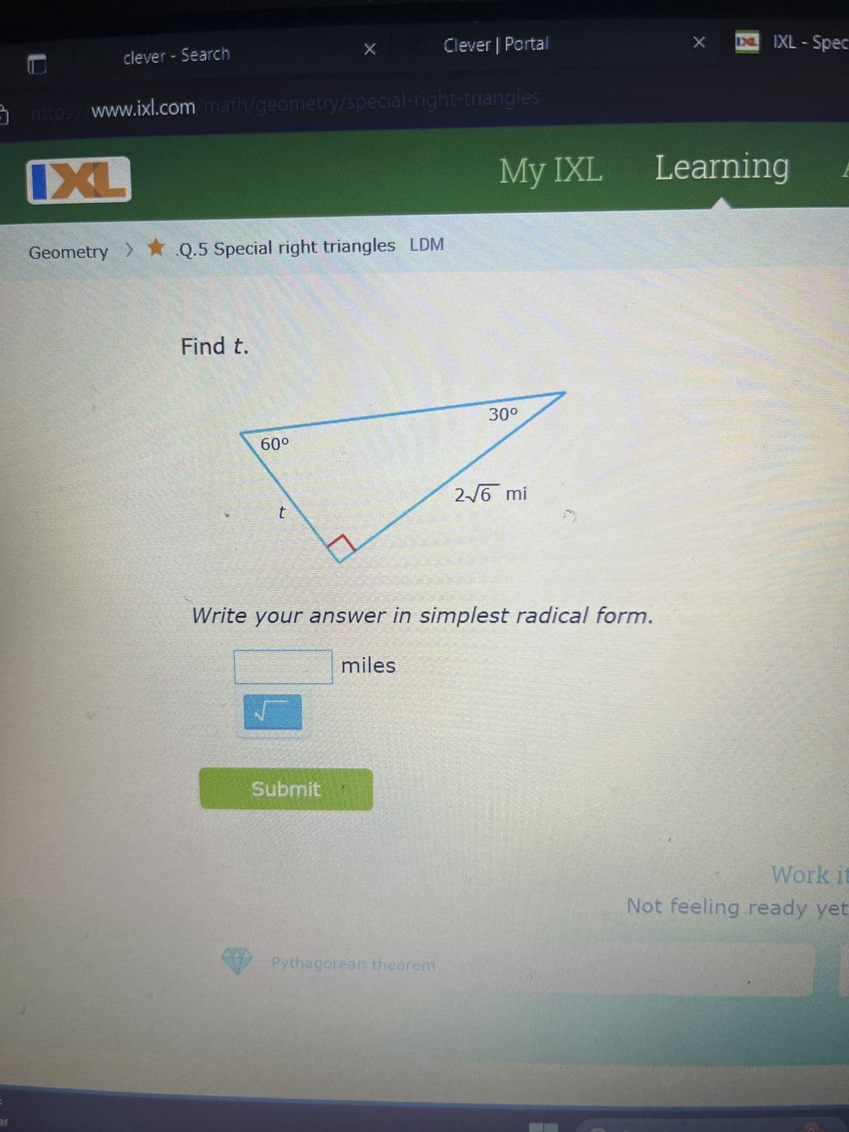 JE
clever - Search
Clever | Portal
https://www.ixl.com/math/geometry/special-right-triangles
IXL
Geometry > ✶ Q.5 Special right triangles LDM
Find t.
60°
IXL - Spec
My IXL
Learning
30º
2-√6 mi
t
Write your answer in simplest radical form.
miles
Submit
Pythagorean theorem
Work it
Not feeling ready yet