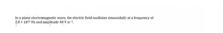 In a plane electromagnetic wave, the electric field oscillates sinusoidally at a frequency of
2.0 x 1010 Hz and amplitude 48 V m-1,

