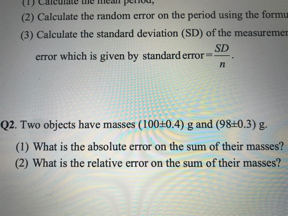(2) Calculate the random error on the period using the formu
(3) Calculate the standard deviation (SD) of the measuremen
SD
error which is given by standard error=
Q2. Two objects have masses (100±0.4) g and (98±0.3) g.
(1) What is the absolute error on the sum of their masses?
(2) What is the relative error on the sum of their masses?
