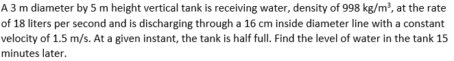 A 3 m diameter by 5 m height vertical tank is receiving water, density of 998 kg/m?, at the rate
of 18 liters per second and is discharging through a 16 cm inside diameter line with a constant
velocity of 1.5 m/s. At a given instant, the tank is half full. Find the level of water in the tank 15
minutes later.
