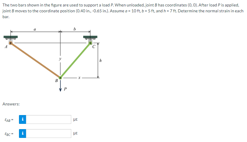 The two bars shown in the figure are used to support a load P. When unloaded, joint B has coordinates (0,0). After load Pis applied,
joint B moves to the coordinate position (0.40 in., -0.65 in.). Assume a = 10 ft, b = 5 ft, and h = 7 ft. Determine the normal strain in each
bar.
a
b
h
B
P
Answers:
EAB=
EBC
