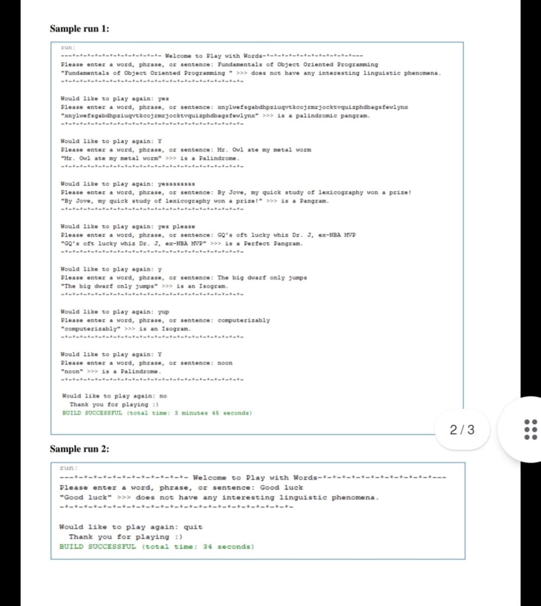 Sample run 1:
run:
------ -------- Welcome to Play with Words--- -----------
Please enter a word, phrase, or sentence: Fundamentals of Object Oriented Programming
"Fundamentals of Object Oriented Programming " >>> does not have any interesting linguistic phenomena.
------ --- ------ --- ---
Would like to play again: yes
Please enter a word, phrase, or sentence: xnylwefsgabdhpziuqutkcojrmrjocktvquizphdbagsfewlynx
"xnylwefsgabdhpziugvtkcojrmrjocktvquizphdbagsfewlynx" >>» is a palindromic pangram.
---.
---------------------
Would like to play again: Y
Please enter a word, phrase, or sentence: Mr. Owl ate my metal worm
"Mr. Owl ate my metal worm" >>> is a Palindrome.
------ ---------------------
Would like to play again: yessssssss
Please enter a word, phrase, or sentence: By Jove, my quick study of lexicography won a prize!
"By Jove, my quick study of lexicography won a prize!" >>> is a Pangram.
------ --------- ---- ----
Would like to play again: yes please
Please enter a word, phrase, or sentence: GQ's oft lucky whiz Dr. J, ex-NBA MVP
"GQ's oft lucky whiz Dz. J, ex-NBA MVP" >>> is a Perfect Pangram.
-*--------*----- -*
Would like to play again: y
Please enter a word, phrase, or sentence: The big dwarf only jumps
"The big dwarf only jumps" >>> is an Isogram.
------ ---- ----- -------
Would like to play again: yup
Please enter a word, phrase, or sentence: computerizably
"computerizably" >>> is an Isogram.
----- --- ---- --- ---
Would like to play again: Y
Please enter a word, phrase, or sentence: noon
"noon" >>> is a Palindrome.
- --- --
Would like to play again: no
Thank you for playing :)
BUILD SUCCESSFUL (total time: 3 minutes 45 seconds)
2/3
Sample run 2:
run:
---*---*--*------- Welcome to Play with Words-*-*----*-*-----*---
Please enter a word, phrase, or sentence: Good luck
"Good luck" >>> does not have any interesting linguistic phenomena.
----------------- -------
Would like to play again: quit
Thank you for playing :)
BUILD SUCCESSFUL (total time: 34 seconds)
