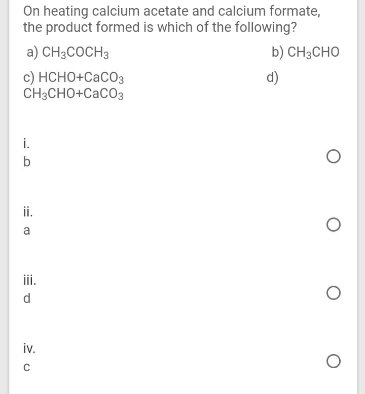 On heating calcium acetate and calcium formate,
the product formed is which of the following?
a) CH3COCH3
b) CH3CHO
с) НСНО+СасОз
CH3CHO+CaCO3
d)
i.
ii.
a
iii.
d
iv.
C
