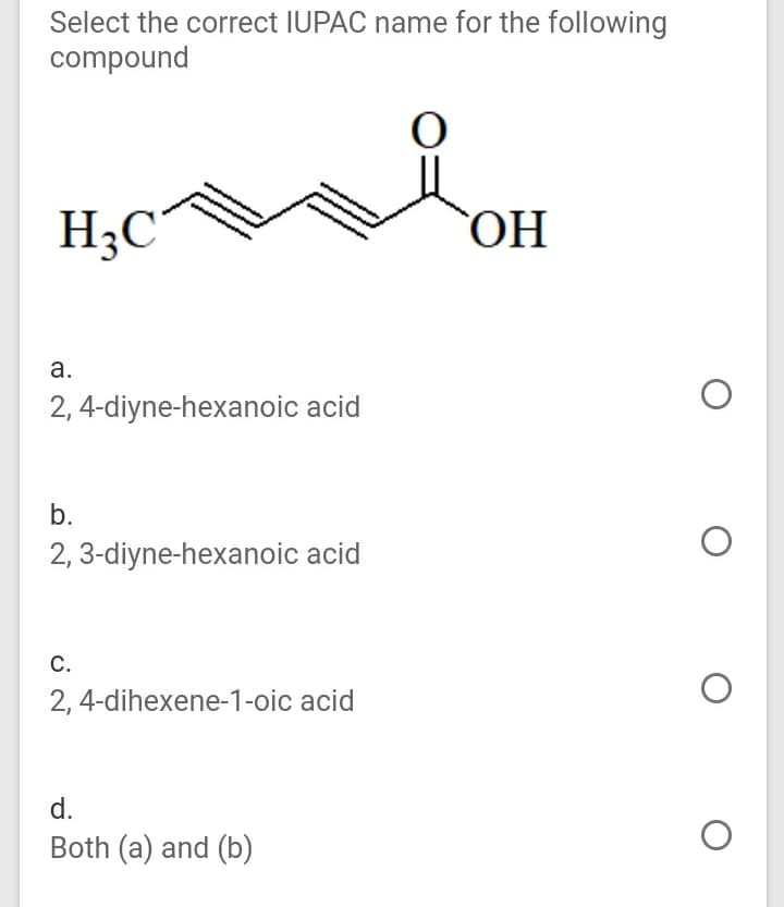 Select the correct IUPAC name for the following
compound
H3C
HO
а.
2, 4-diyne-hexanoic acid
b.
2, 3-diyne-hexanoic acid
С.
2, 4-dihexene-1-oic acid
d.
Both (a) and (b)
