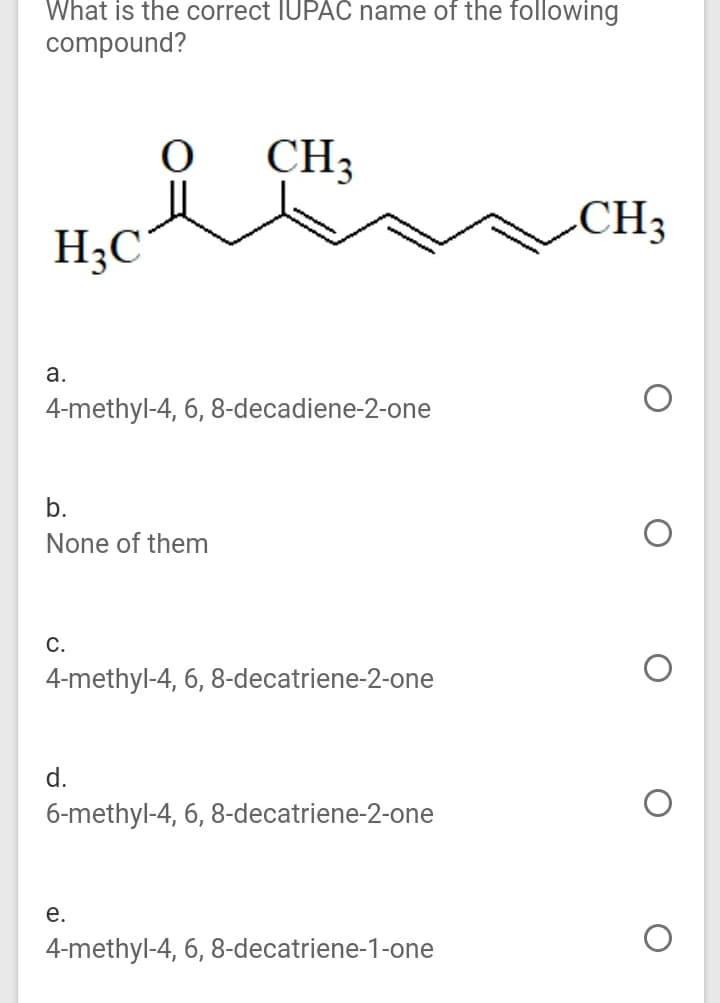 What is the correct IUPAC name of the following
compound?
CH3
CH3
H;C
а.
4-methyl-4, 6, 8-decadiene-2-one
b.
None of them
С.
4-methyl-4, 6, 8-decatriene-2-one
d.
6-methyl-4, 6, 8-decatriene-2-one
е.
4-methyl-4, 6, 8-decatriene-1-one
