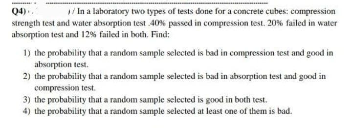 Q4),
1/ In a laboratory two types of tests done for a concrete cubes: compression
strength test and water absorption test 40% passed in compression test. 20% failed in water
absorption test and 12% failed in both. Find:
1) the probability that a random sample selected is bad in compression test and good in
absorption test.
2) the probability that a random sample selected is bad in absorption test and good in
compression test.
3) the probability that a random sample selected is good in both test.
4) the probability that a random sample selected at least one of them is bad.
