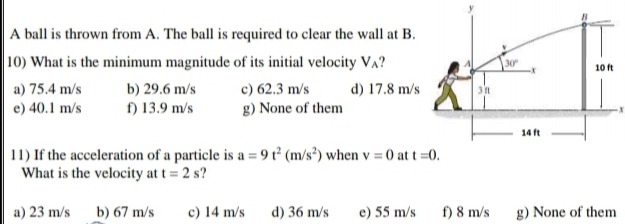 A ball is thrown from A. The ball is required to clear the wall at B.
|10) What is the minimum magnitude of its initial velocity VA?
30
10 ft
a) 75.4 m/s
b) 29.6 m/s
c) 62.3 m/s
d) 17.8 m/s
e) 40.1 m/s
f) 13.9 m/s
g) None of them
14 ft
11) If the acceleration of a particle is a = 9 t² (m/s³) when v = 0 at t =0.
What is the velocity at t = 2 s?
a) 23 m/s
b) 67 m/s
c) 14 m/s
d) 36 m/s
e) 55 m/s
f) 8 m/s
g) None of them
