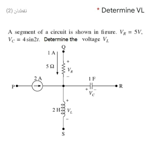 نقطتان )2(
Determine VL
A segment of a circuit is shown in figure. VR
Vc = 4 sin2t. Determine the voltage VL
= 5V,
1 A
5Ω
2 A
1 F
P
R
2 Hg V.
S
