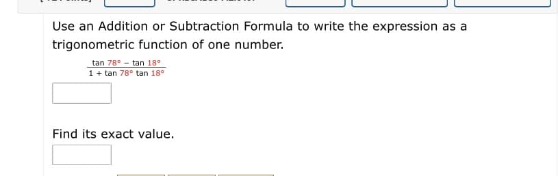 Use an Addition or Subtraction Formula to write the expression as a
trigonometric function of one number.
tan 78° - tan 18°
1 + tan 78° tan 18°
Find its exact value.
