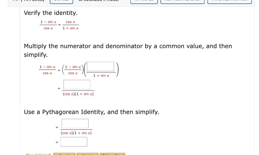 Verify the identity.
1 - sin a
cos a
cos a
1 + sin a
Multiply the numerator and denominator by a common value, and then
simplify.
1- sin a
1 - sin a
os a
cos a
1 + sin a
(cos a)(1 + sin a)
Use a Pythagorean Identity, and then simplify.
(cos a)(1 + sin a)
