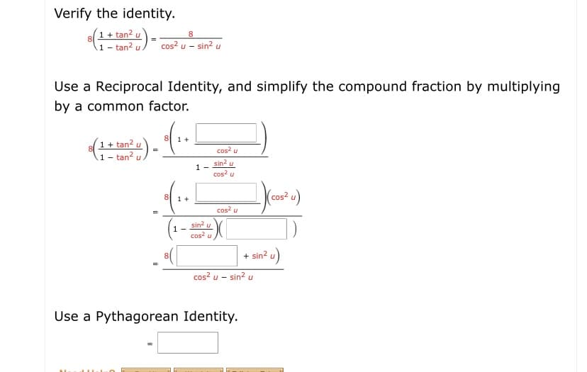 - tan-
Verify the identity.
(1+ tan2
A1 - tan? u
cos? u - sin? u
Use a Reciprocal Identity, and simplify the compound fraction by multiplying
by a common factor.
1+
1 + tan? u
1- tan? u
)-
cos? u
sin? u
cos? u
1 -
8
(cos² u)
1 +
cos? u
sin? u
cos? u
1 -
+ sin? u)
cos? u - sin? u
Use a Pythagorean Identity.

