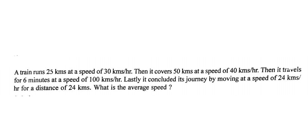 A train runs 25 kms at a speed of 30 kms/hr. Then it covers 50 kms at a speed of 40 kms/hr. Then it travels
for 6 minutes at a speed of 100 kms/hr. Lastly it concluded its journey by moving at a speed of 24 kms/
hr for a distance of 24 kms. What is the average speed ?
