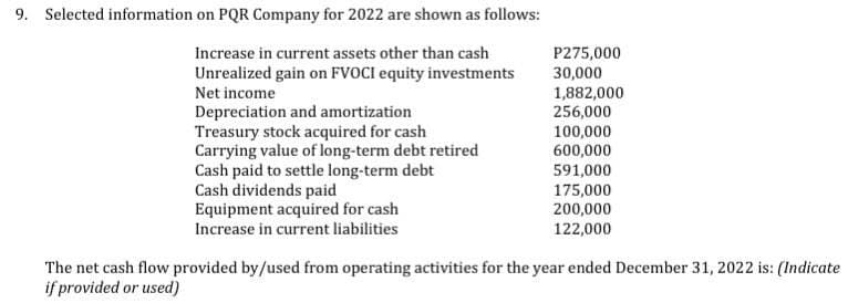 9. Selected information on PQR Company for 2022 are shown as follows:
Increase in current assets other than cash
Unrealized gain on FVOCI equity investments
Net income
P275,000
30,000
1,882,000
Depreciation and amortization
256,000
Treasury stock acquired for cash
100,000
Carrying value of long-term debt retired
600,000
Cash paid to settle long-term debt
591,000
Cash dividends paid
175,000
Equipment acquired for cash
200,000
Increase in current liabilities
122,000
The net cash flow provided by/used from operating activities for the year ended December 31, 2022 is: (Indicate
if provided or used)