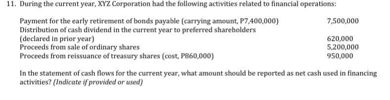11. During the current year, XYZ Corporation had the following activities related to financial operations:
7,500,000
Payment for the early retirement of bonds payable (carrying amount, P7,400,000)
Distribution of cash dividend in the current year to preferred shareholders
(declared in prior year)
620,000
5,200,000
Proceeds from sale of ordinary shares
Proceeds from reissuance of treasury shares (cost, P860,000)
950,000
In the statement of cash flows for the current year, what amount should be reported as net cash used in financing
activities? (Indicate if provided or used)