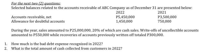 For the next two (2) questions:
Selected balances related to the accounts receivable of ABC Company as of December 31 are presented below:
2022
2021
Accounts receivable, net
P5,450,000
1,450,000
P3,500,000
750,000
Allowance for doubtful accounts
During the year, sales amounted to P25,000,000, 20% of which are cash sales. Write-offs of uncollectible accounts
amounted to P550,000 while recoveries of accounts previously written off totaled P300,000.
1.
How much is the bad debt expense recognized in 2022?
2. What is the total amount of cash collected from customers in 2022?