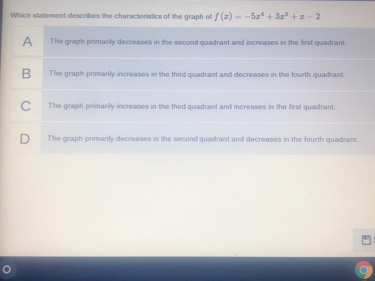 Which statement describes the characteristics of the graph of f (2) = -5x+3x2 +II2
A
The graph primarily decreases in the second quadrant and increases in the first quadrant.
The graph primarily increases in the third quadrant and decreases in the fourth quadrant.
C
The graph primarily increases in the third quadrant and increases in the first quadrant.
The graph primarily decreases in the second quadrant and decreases in the fourth quadrant.
