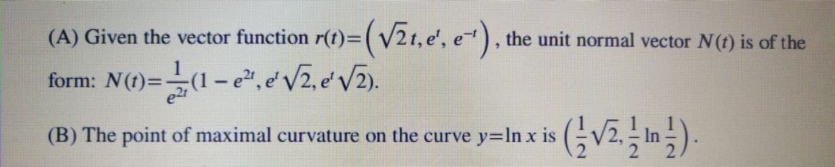 (A) Given the vector function r(t)=(v2t, e', e) , the unit normal vector N(t) is of the
form: N(t)=(1- e²", e' V2, e' V2).
(B) The point of maximal curvature on the curve y=ln x is
In

