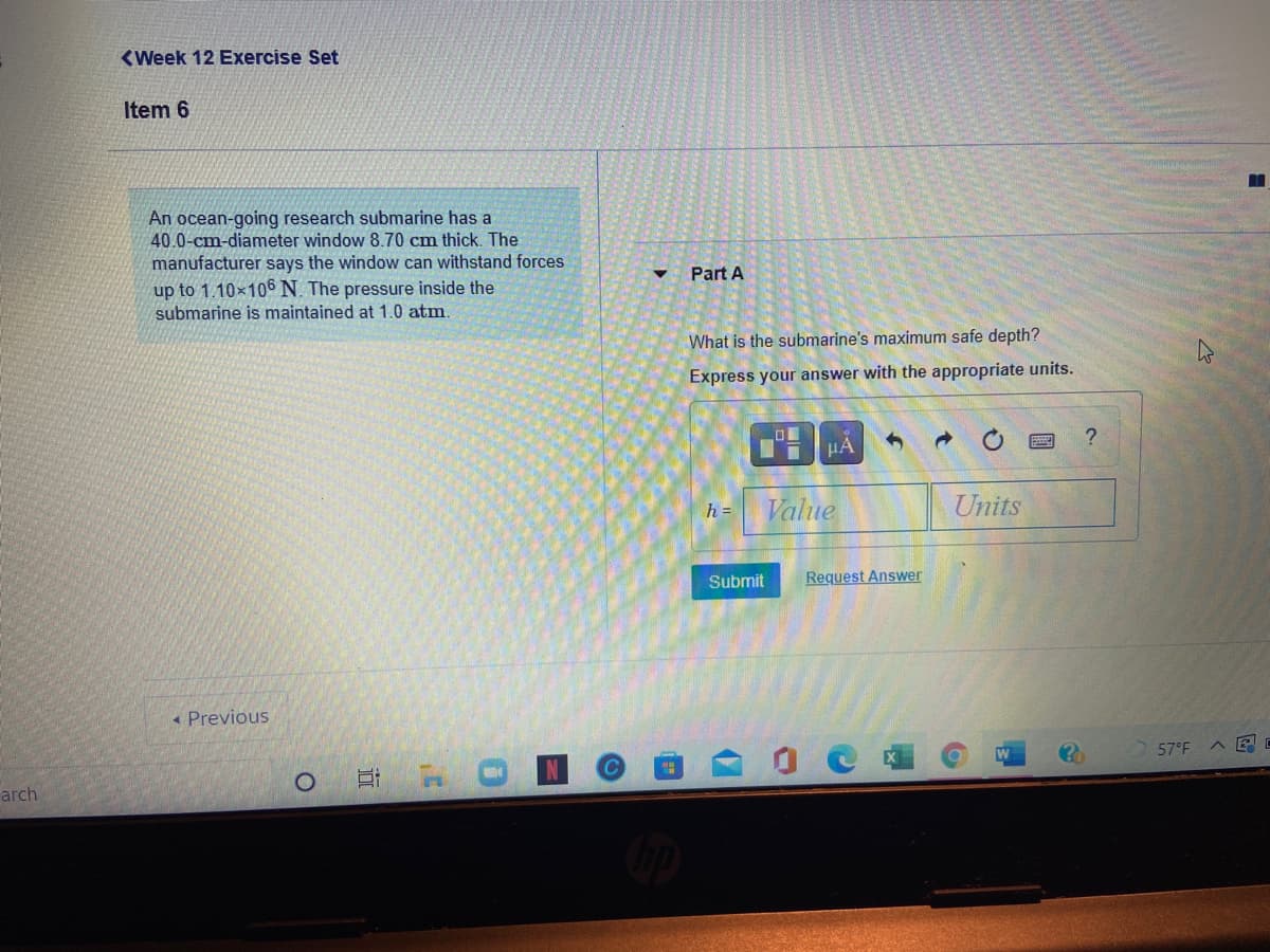 <Week 12 Exercise Set
Item 6
An ocean-going research submarine has a
40.0-cm-diameter window 8.70 cm thick. The
manufacturer says the window can withstand forces
up to 1.10×106 N. The pressure inside the
submarine is maintained at 1.0 atm.
Part A
What is the submarine's maximum safe depth?
Express your answer with the appropriate units.
HA
Value
Units
h =
Submit
Request Answer
« Previous
57°F
arch
近
