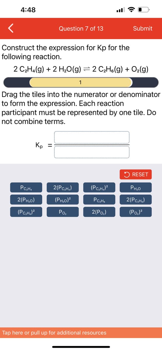 4:48
Question 7 of 13
Construct the expression for Kp for the
following reaction.
2 C₂H₂(g) + 2 H₂O(g) = 2 C₂H(g) + O₂(g)
Kp =
PC₂H₂
2(PH,O)
(PC₂H₂)²
Drag the tiles into the numerator or denominator
to form the expression. Each reaction
participant must be represented by one tile. Do
not combine terms.
1
2(PC₂H₂)
(PH₂0)²
Po₂
Submit
(PC₂H₂)²
PC₂H6
2(Po₂)
Tap here or pull up for additional resources
RESET
PH₂0
2(PC₂H₂)
(P0₂)²