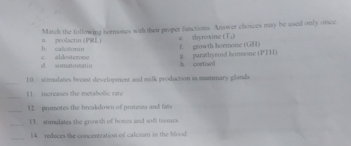 Match the following hormones with their proper functions. Answer choices may be used only once.
a. prolactin (PRL)
thyroxine (T₁)
b. calcitonin
growth hormone (GH)
C.
aldosterone
d. somatostatin
f.
g. parathyroid hormone (PTH)
cortisol
h.
10. stimulates breast development and milk production in mammary glands
11. increases the metabolic rate
12. promotes the breakdown of proteins and fats
13. stimulates the growth of bones and soft tissues
14. reduces the concentration of calcium in the blood