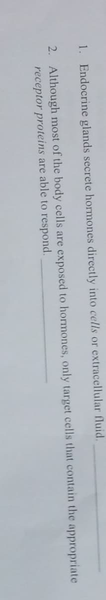 1.
2.
Endocrine glands secrete hormones directly into cells or extracellular fluid.
Although most of the body cells are exposed to hormones, only target cells that contain the appropriate
receptor proteins are able to respond.