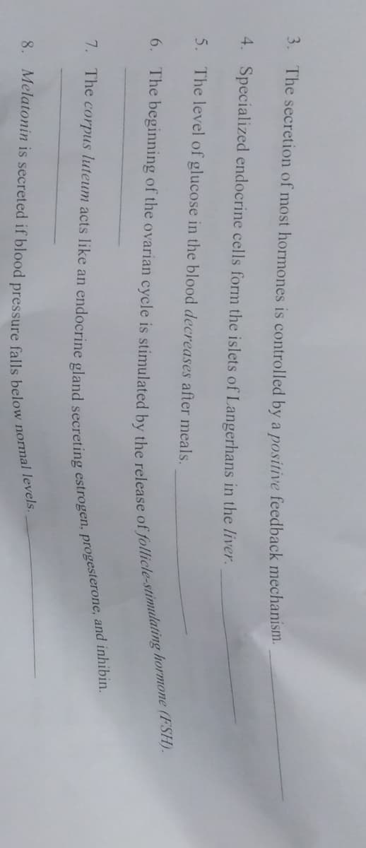 3. The secretion of most hormones is controlled by a positive feedback mechanism.
4.
Specialized endocrine cells form the islets of Langerhans in the liver.
5. The level of glucose in the blood decreases after meals.
6. The beginning of the ovarian cycle is stimulated by the release of follicle-stimulating hormone (FSH).
7. The corpus luteum acts like an endocrine gland secreting estrogen, progesterone, and inhibin.
8. Melatonin is secreted if blood pressure falls below normal levels.