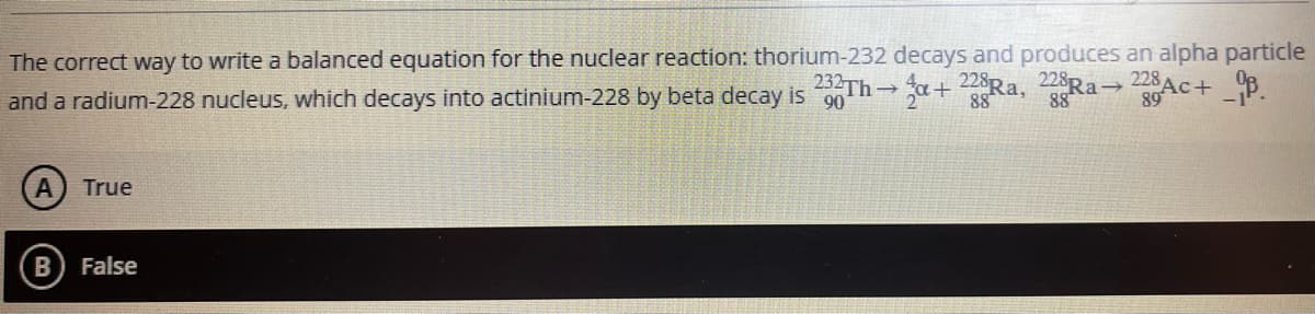 The correct way to write a balanced equation for the nuclear reaction: thorium-232 decays and produces an alpha particle
and a radium-228 nucleus, which decays into actinium-228 by beta decay is 90
228R → 228Ac+ _B.
88
23TH a+2Ra,
89
True
B) False
