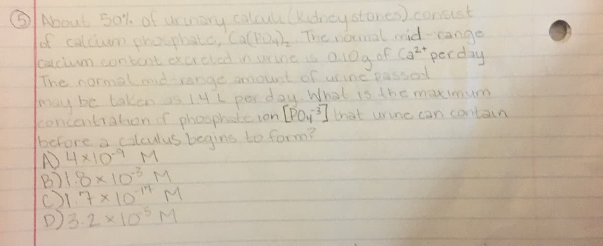 OAbout 50%. of urinany
of calciua phoupbal.c, Ca(Poz The noumal rid-cange
Calciumm.contant.excrcted. in.urine ia O10a of Cat"perday
The normal ond range anount of utine passad
may be takan2s14L pex day.Whal 15 the maximum
concentralion f phosphate 1on LPO4nat uinc.can .contain
before a calaulus begins to. form?
A4x109 M
B1.8x10 M
C17x10" M
D)3.2×10°M.
calauli(kidncystores).concust

