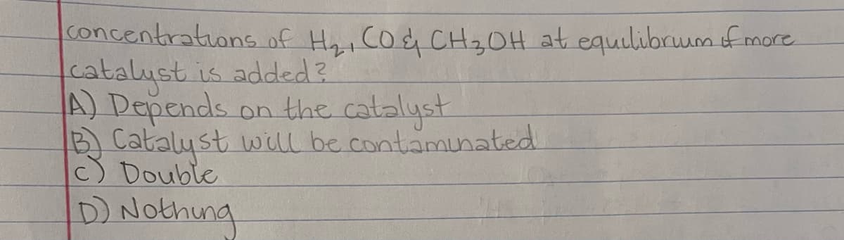 concentrations of Hh, Co& CH20H at equilibruum of more
catalyst is added?
A) Depends on the catalyst
B Catalyst will be contamunated
c) Double
D) Nothing
