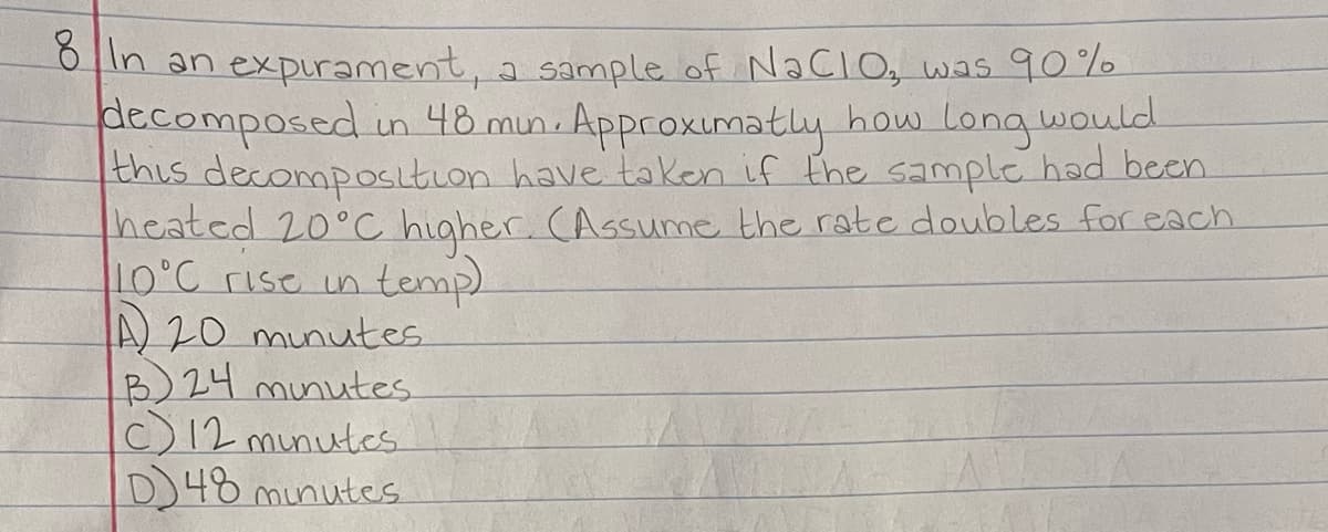 in an expurament, a sample of NaCIO, was 90%
decomposed un 48 mun. Approxumatly how Longwould
this decomposition have taken if the sample had been
heated 20°CC higher. CAssume the rate doubles for each
10°C rise in temp)
A 20 munutes
B)24 minutes
C)12 munutes
D48 munutes
