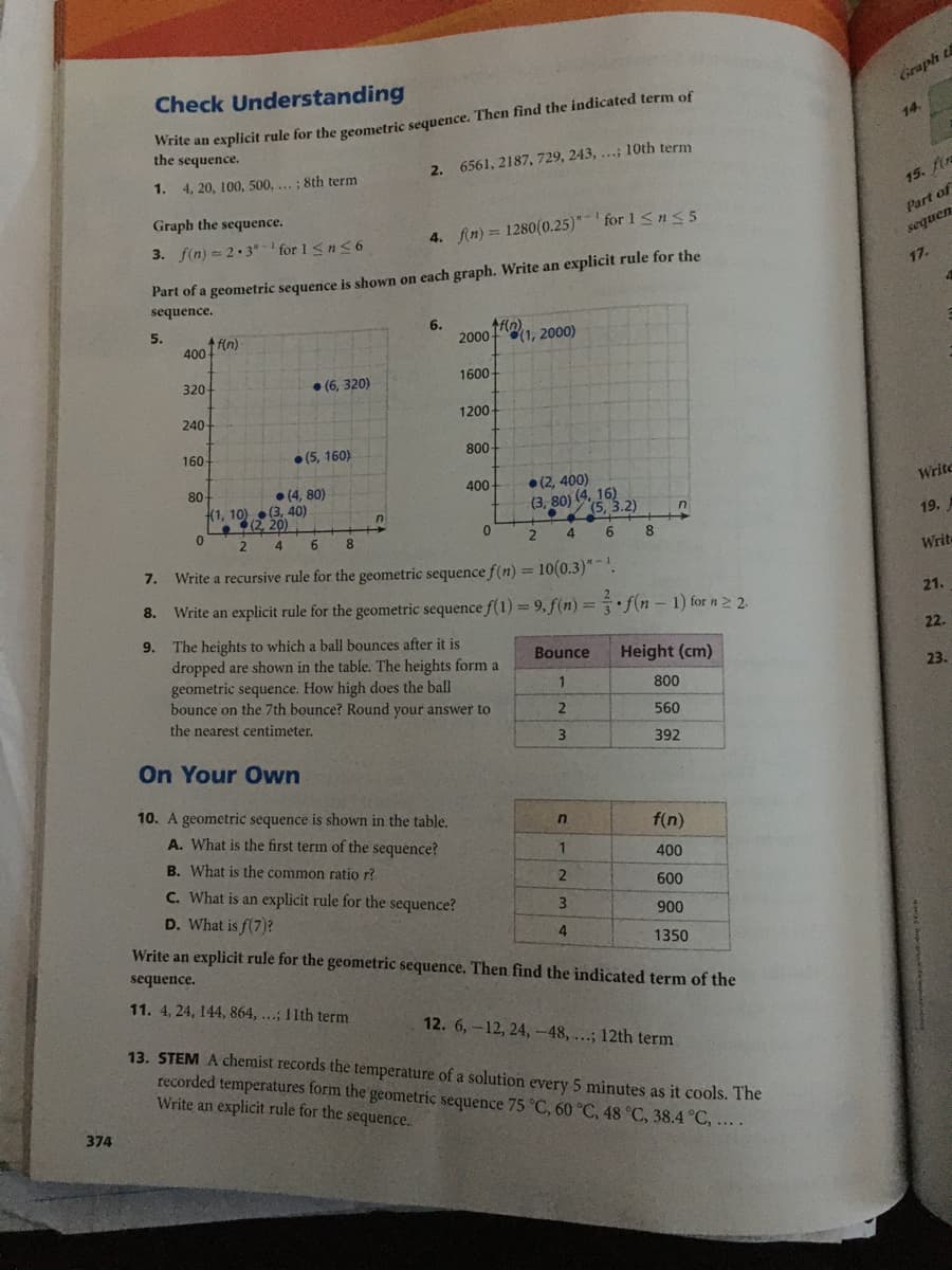 Check Understanding
Graph t
wnte an explicit rule for the geometric sequence. Then find the indicated term of
the sequence.
14.
1. 4, 20, 100, 500,...; 8th term
2. 6561, 2187, 729, 243, ...; 10th term
15. fir
Graph the sequence.
Part of
3. f(n) = 2.3"- ' for 1 <n<6
4. fin) = 1280(0.25)* for 1 Sn<5
sequen
Part of a geometric sequence is shown on each graph. Write an explicit rule for the
sequence.
17.
5.
4 f(n)
400
6.
2000
(1, 2000)
320
• (6, 320)
1600
240
1200
160
• (5, 160)
800
80
• (4, 80)
(1, 10) (3, 40)
(2, 20)
400-
• (2, 400)
(3, 80) (4, 16)
(5, 3.2)
Write
19.
6.
4
6.
8.
Write a recursive rule for the geometric sequence f(n) = 10(0.3)".
Write
7.
Write an explicit rule for the geometric sequence f(1)= 9, f(n) = f(n – 1) for n2 2.
8.
21.
The heights to which a ball bounces after it is
dropped are shown in the table. The heights form a
geometric sequence. How high does the ball
bounce on the 7th bounce? Round your answer to
9.
22.
Bounce
Height (cm)
23.
1
800
the nearest centimeter.
560
392
On Your Own
10. A geometric sequence is shown in the table.
A. What is the first term of the sequence?
f(n)
B. What is the common ratio r?
400
C. What is an explicit rule for the sequence?
D. What is f(7)?
2
600
900
Write an explicit rule for the geometric sequence. Then find the indicated term of the
4
1350
sequence.
11. 4, 24, 144, 864, ...; 11th term
12. 6,-12, 24,-48, ...; 12th term
13. STEM A chemist records the temperature of a solution every 5 minutes as it cools. The
recorded temperatures form the geometric sequence 75 °C, 60 °C, 48 °C, 38.4 °C, ....
Write an explicit rule for the sequence.
374
