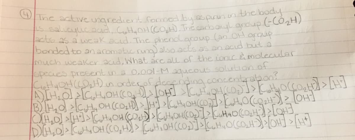 Ine active ungredient formed by sspirun.n the body
acto as a weak acıd. The phenolaroup an O
bonded to anacomatic rung)alsoacts.as an.acıd but a
much weaker acid, What arc all of the ionic à molecular
pecies present in a 0.0ol-M aqucous solution of
CattyQH((0H)nordeçofdecfnding.concentrahon
graup
