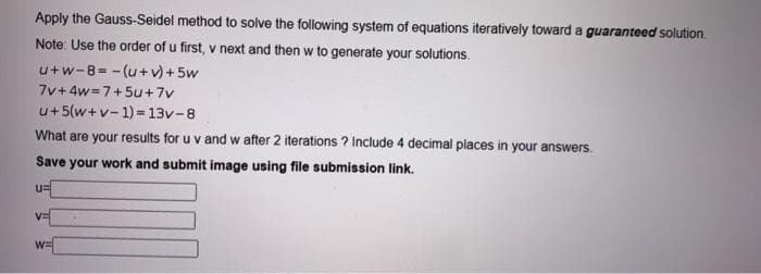 Apply the Gauss-Seidel method to solve the following system of equations iteratively toward a guaranteed solution.
Note: Use the order of u first, v next and then w to generate your solutions.
u+w-8=-(u + v)+5w
7v+4w=7+5u+7v
u+5(w+v-1)=13v-8
What are your results for u v and w after 2 iterations ? Include 4 decimal places in your answers.
Save your work and submit image using file submission link.
U=
VE
W=