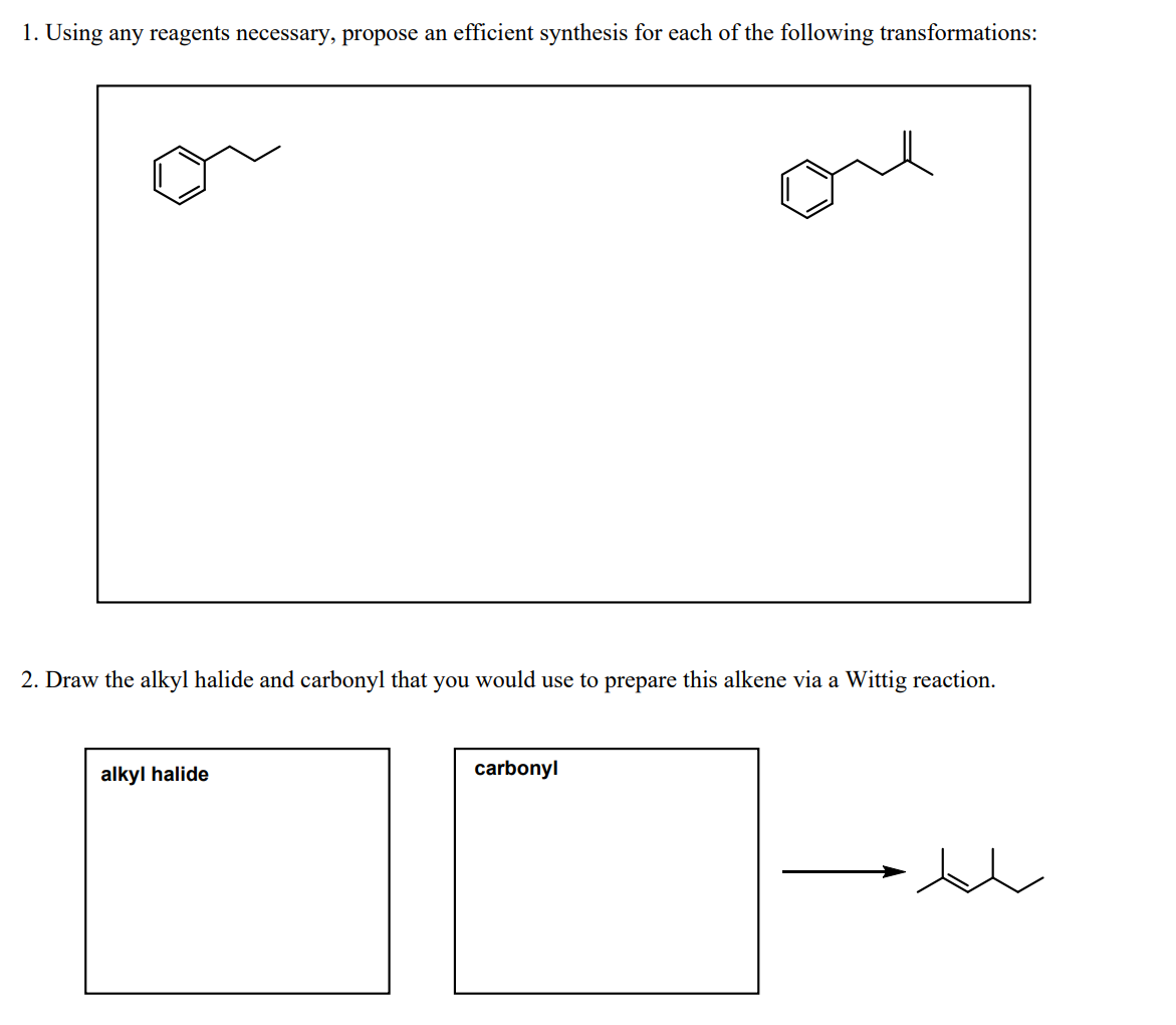 1. Using any reagents necessary, propose an efficient synthesis for each of the following transformations:
2. Draw the alkyl halide and carbonyl that you would use to prepare this alkene via a Wittig reaction.
alkyl halide
carbonyl