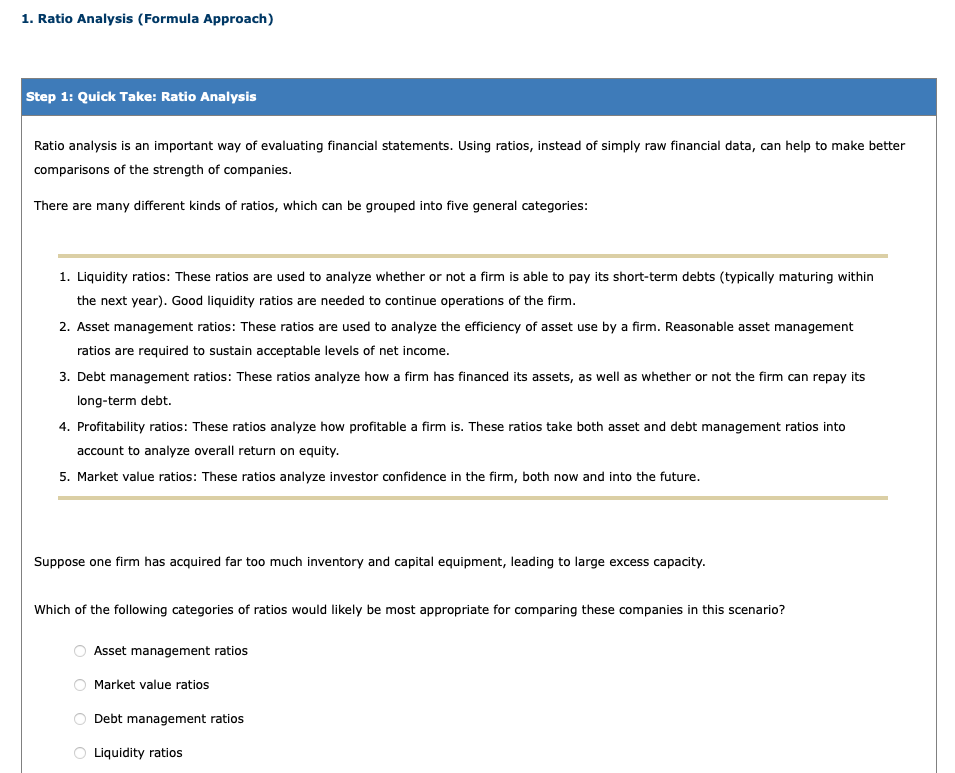 1. Ratio Analysis (Formula Approach)
Step 1: Quick Take: Ratio Analysis
Ratio analysis is an important way of evaluating financial statements. Using ratios, instead of simply raw financial data, can help to make better
comparisons of the strength of companies.
There are many different kinds of ratios, which can be grouped into five general categories:
1. Liquidity ratios: These ratios are used to analyze whether or not a firm is able to pay its short-term debts (typically maturing within
the next year). Good liquidity ratios are needed to continue operations of the firm.
2. Asset management ratios: These ratios are used to analyze the efficiency of asset use by a firm. Reasonable asset management
ratios are required to sustain acceptable levels of net income.
3. Debt management ratios: These ratios analyze how a firm has financed its assets, as well as whether or not the firm can repay its
long-term debt.
4. Profitability ratios: These ratios analyze how profitable a firm is. These ratios take both asset and debt management ratios into
account to analyze overall return on equity.
5. Market value ratios: These ratios analyze investor confidence in the firm, both now and into the future.
Suppose one firm has acquired far too much inventory and capital equipment, leading to large excess capacity.
Which of the following categories of ratios would likely be most appropriate for comparing these companies in this scenario?
Asset management ratios
Market value ratios
Debt management ratios
Liquidity ratios