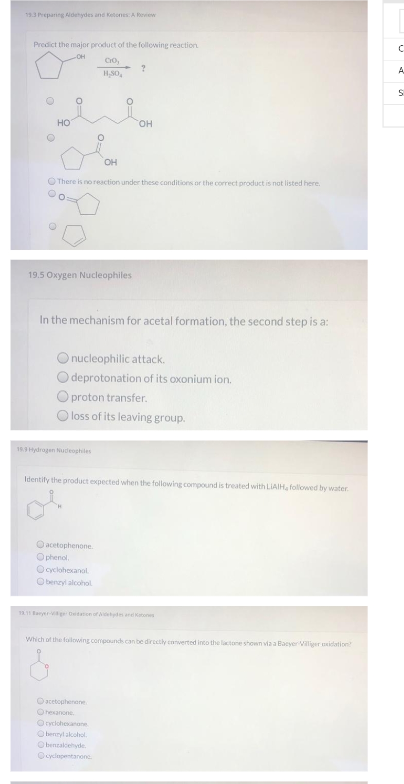 19.3 Preparing Aldehydes and Ketones: A Review
Predict the major product of the following reaction.
OH
O
O
HO
20
OH
There is no reaction under these conditions or the correct product is not listed here.
19.5 Oxygen Nucleophiles
CrO₂
H₂SO4
?
In the mechanism for acetal formation, the second step is a:
19.9 Hydrogen Nucleophiles
OH
O nucleophilic attack.
deprotonation of its oxonium ion.
proton transfer.
loss of its leaving group.
O acetophenone.
Ophenol.
O cyclohexanol.
Obenzyl alcohol.
Identify the product expected when the following compound is treated with LiAlH4 followed by water.
O acetophenone.
Ohexanone.
O cyclohexanone.
O benzyl alcohol.
Obenzaldehyde.
Ocyclopentanone.
19.11 Baeyer-Villiger Oxidation of Aldehydes and Ketones
Which of the following compounds can be directly converted into the lactone shown via a Baeyer-Villiger oxidation?
с
A
SI