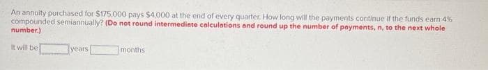 An annuity purchased for $175,000 pays $4,000 at the end of every quarter. How long will the payments continue if the funds earn 4%
compounded semiannually? (Do not round intermediate calculations and round up the number of payments, n, to the next whole
number.)
It will be
years
months