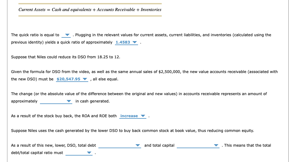 Current Assets = Cash and equivalents + Accounts Receivable + Inventories
The quick ratio is equal to . Plugging in the relevant values for current assets, current liabilities, and inventories (calculated using the
previous identity) yields a quick ratio of approximately 1.4583
Suppose that Niles could reduce its DSO from 18.25 to 12.
Given the formula for DSO from the video, as well as the same annual sales of $2,500,000, the new value accounts receivable (associated with
the new DSO) must be $20,547.95 , all else equal.
The change (or the absolute value of the difference between the original and new values) in accounts receivable represents an amount of
approximately
in cash generated.
As a result of the stock buy back, the ROA and ROE both increase
Suppose Niles uses the cash generated by the lower DSO to buy back common stock at book value, thus reducing common equity.
As a result of this new, lower, DSO, total debt
debt/total capital ratio must
and total capital
. This means that the total