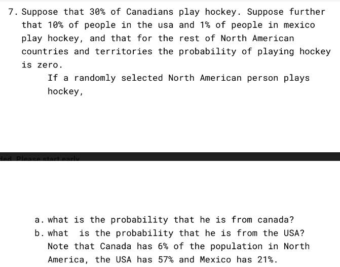 7. Suppose that 30% of Canadians play hockey. Suppose further
that 10% of people in the usa and 1% of people in mexico
play hockey, and that for the rest of North American
countries and territories the probability of playing hockey
is zero.
If a randomly selected North American person plays
hockey,
ded. Please start early
a. what is the probability that he is from canada?
b. what is the probability that he is from the USA?
Note that Canada has 6% of the population in North
America, the USA has 57% and Mexico has 21%.