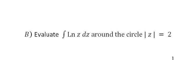 B) Evaluate f Ln z dz around the circle | z| :
2
