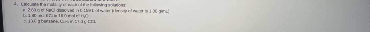 4. Calculate the molality of each of the following solutions:
a. 2.89 g of NaCl dissolved in 0.159 L of water (density of water is 1.00 g/mL)
b. 1.80 mol KCl in 16.0 mol of H20
c. 13.0 g benzene, CaHe in 17.0 g CCl.
