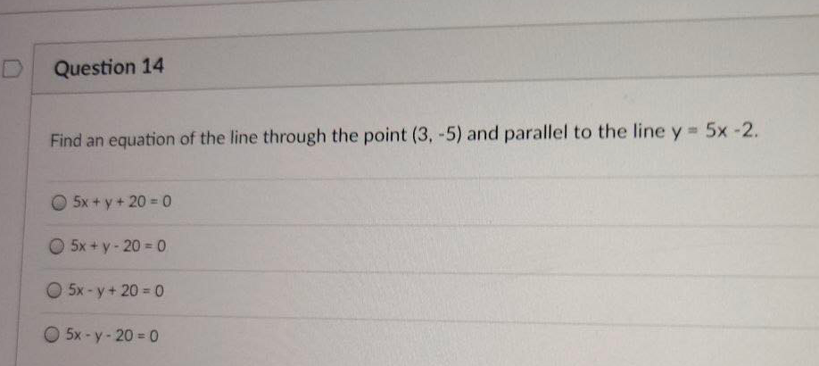 D Question 14
Find an equation of the line through the point (3, -5) and parallel to the line y 5x -2.
O 5x + y + 20 = 0
O 5x + y- 20 = 0
O 5x-y+ 20 0
O 5x -y-20 = 0
