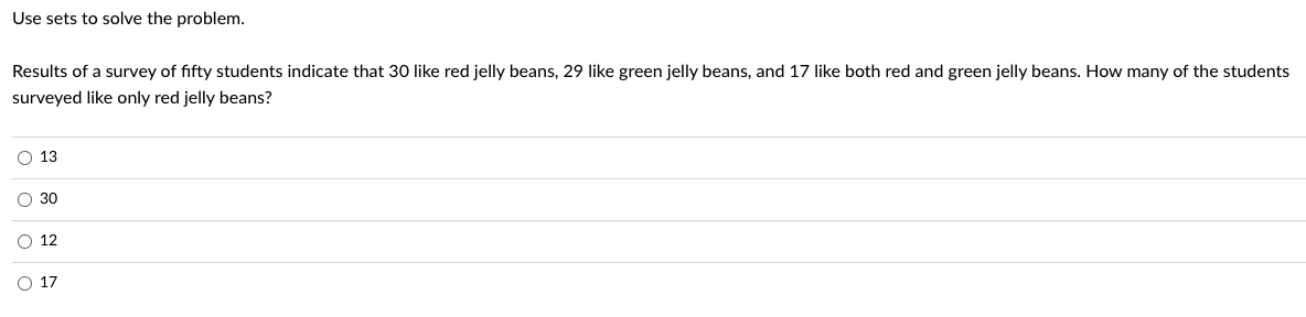 Use sets to solve the problem.
Results of a survey of fifty students indicate that 30 like red jelly beans, 29 like green jelly beans, and 17 like both red and green jelly beans. How many of the students
surveyed like only red jelly beans?
O 13
O 30
ο ο ο
O 12
O 17