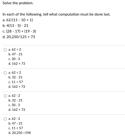 Solve the problem.
In each of the following, tell what computation must be done last.
a. 62/(11-10 + 1)
b. 4(135) 21
c. (2817) + (19.3)
d. 20,250/125 + 73
a. 62 + 2
b. 47 - 21
c. 30-3
d. 162 + 73
a. 62 ÷ 2
b. 32-21
c. 11 +57
d. 162 + 73
a. 62.2
b. 32 - 21
c. 30.3
d. 162 + 73
a. 62.2
b. 47-21
c. 11 +57
d. 20,250 ÷198