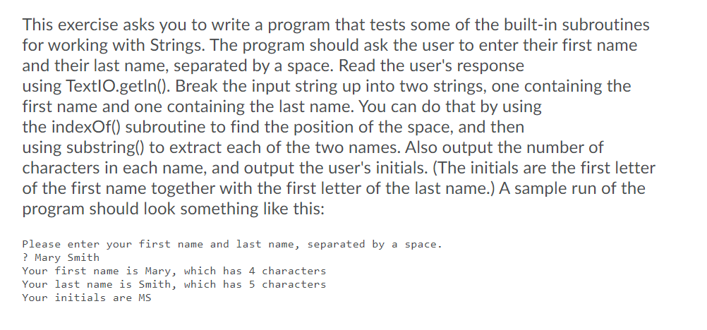 This exercise asks you to write a program that tests some of the built-in subroutines
for working with Strings. The program should ask the user to enter their first name
and their last name, separated by a space. Read the user's response
using TextlO.getIn(). Break the input string up into two strings, one containing the
first name and one containing the last name. You can do that by using
the indexOf() subroutine to find the position of the space, and then
using substring() to extract each of the two names. Also output the number of
characters in each name, and output the user's initials. (The initials are the first letter
of the first name together with the first letter of the last name.) A sample run of the
program should look something like this:
Please enter your first name and last name, separated by a space.
? Mary Smith
Your first name is Mary, which has 4 characters
Your last name is Smith, which has 5 characters
Your initials are MS
