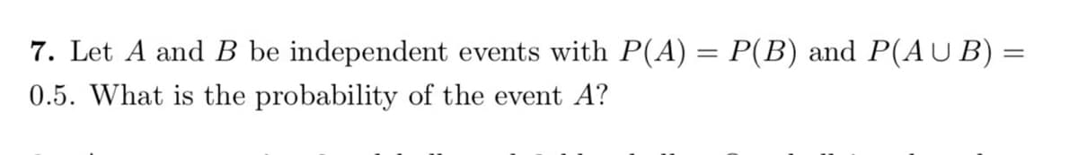 7. Let A and B be independent events with P(A) = P(B) and P(AU B) =
0.5. What is the probability of the event A?
