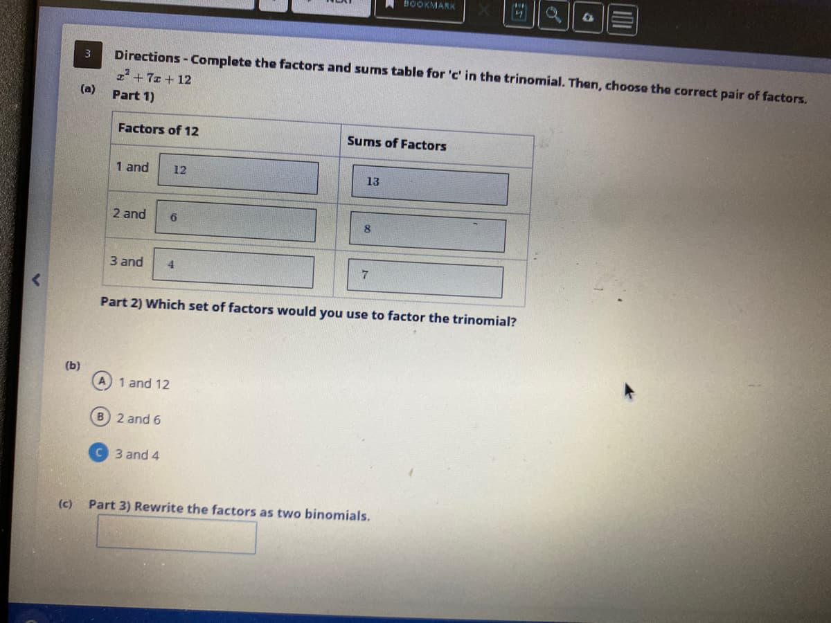 (b)
(c)
3
(a)
Factors of 12
Directions - Complete the factors and sums table for 'c' in the trinomial. Then, choose the correct pair of factors.
1² +7 + 12
Part 1)
1 and
2 and
3 and 4
A) 1 and 12
12
B) 2 and 6
6
3 and 4
Sums of Factors
13
8
BOOKMARK
7
Part 2) Which set of factors would you use to factor the trinomial?
4
Part 3) Rewrite the factors as two binomials.