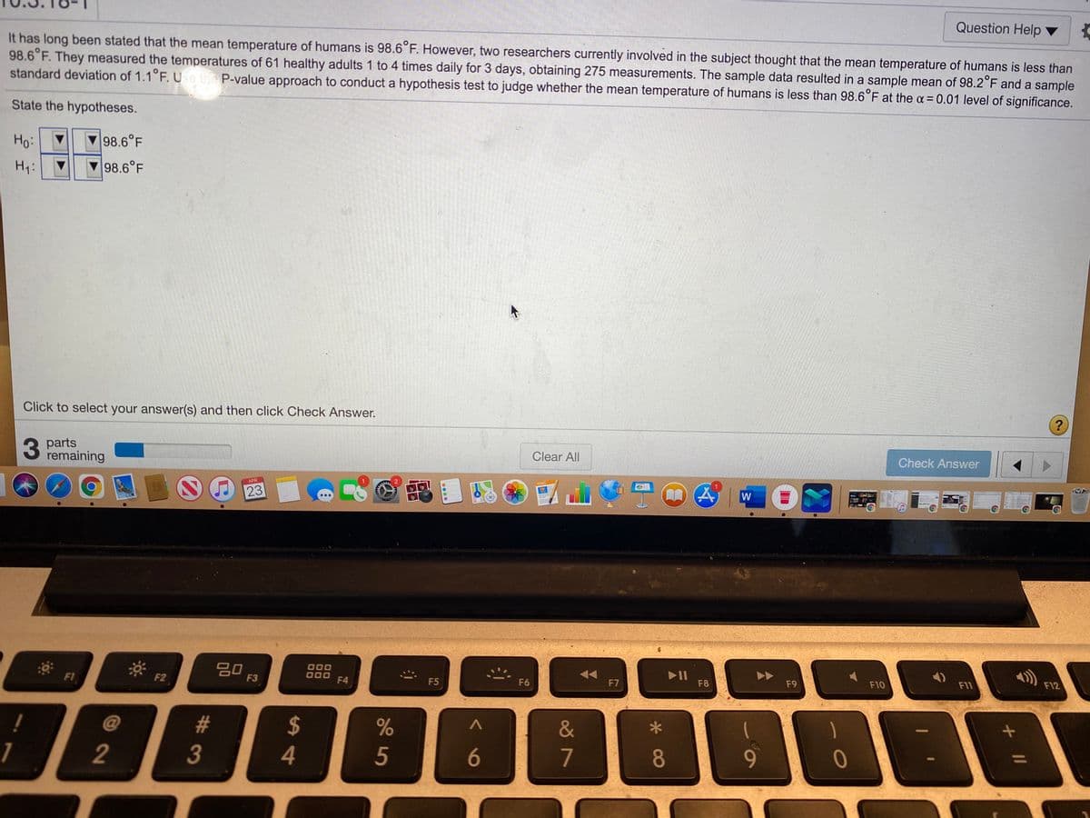 Question Help ▼
It has long been stated that the mean temperature of humans is 98.6 F. However, two researchers currently involved in the subject thought that the mean temperature of humans is less than
98.6 F. They measured the temperatures of 61 healthy adults 1 to 4 times daily for 3 days, obtaining 275 measurements. The sample data resulted in a sample mean of 98.2°F and a sample
standard deviation of 1.1°F. Ue the P-value approach to conduct a hypothesis test to judge whether the mean temperature of humans is less than 98.6°F at the a = 0.01 level of significance.
State the hypotheses.
Ho:
98.6°F
Hy:
98.6°F
Click to select your answer(s) and then click Check Answer.
?
3
parts
remaining
Clear All
Check Answer
PADE
APR
W
23
20
F3
000
O00
F4
II
F8
F12
F6
F7
F9
F10
F11
F1
F2
F5
%23
24
&
8
9.
%3D
1
2
4
5
6
7
#3
